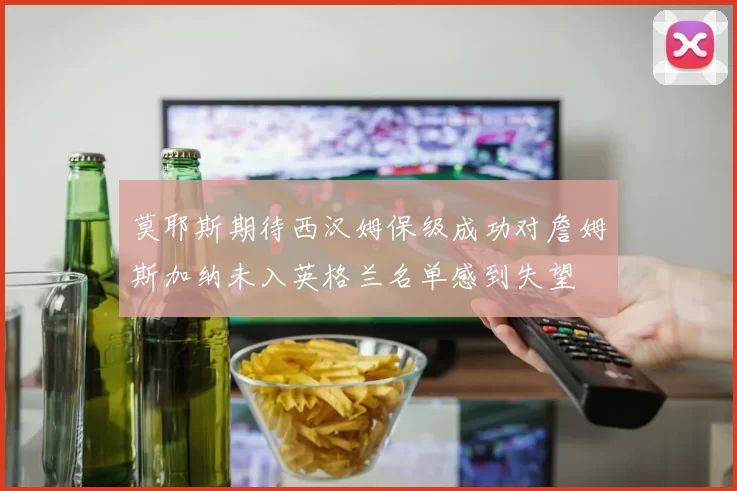 莫耶斯期待西汉姆保级成功对詹姆斯加纳未入英格兰名单感到失望