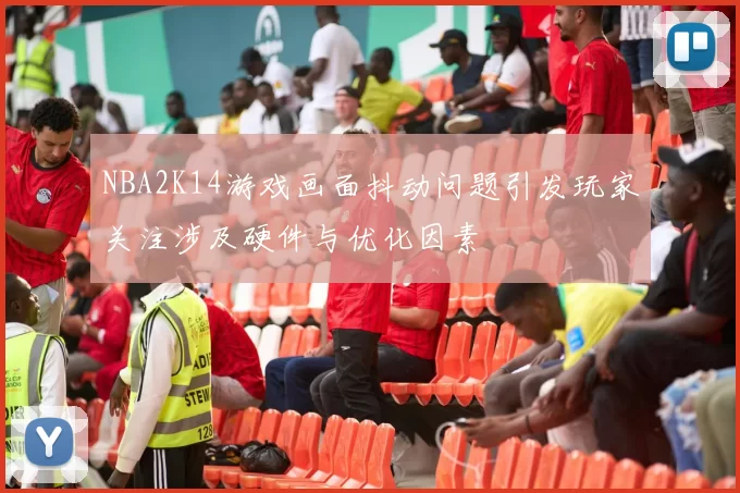 NBA2K14游戏画面抖动问题引发玩家关注涉及硬件与优化因素