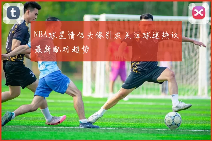 NBA球星情侣头像引发关注球迷热议最新配对趋势