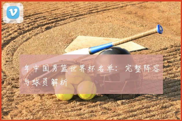 年中国男篮世界杯名单：完整阵容与球员解析