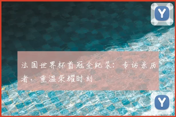法国世界杯首冠全纪录：专访亲历者，重温荣耀时刻