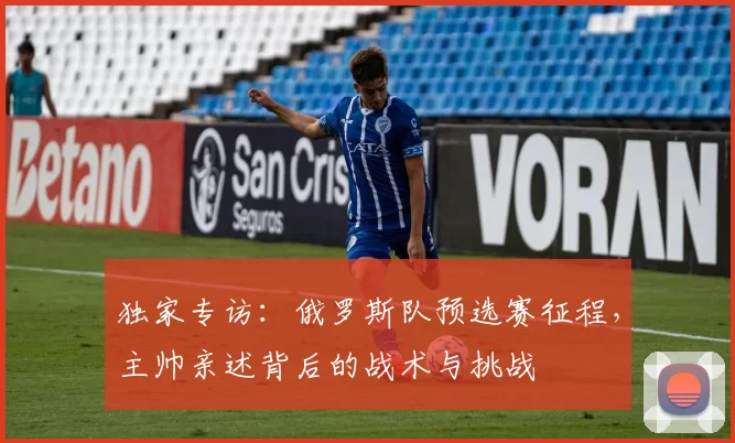 独家专访：俄罗斯队预选赛征程，主帅亲述背后的战术与挑战