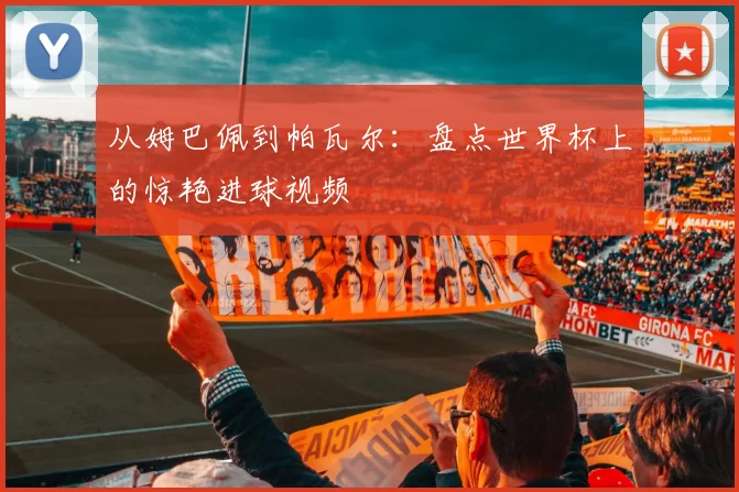 从姆巴佩到帕瓦尔：盘点世界杯上的惊艳进球视频